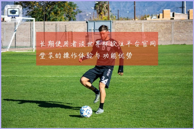 长期使用者谈世界杯投注平台官网登录的操作体验与功能优势