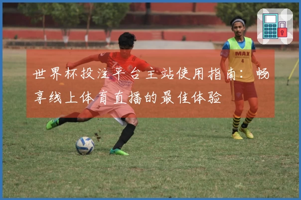 世界杯投注平台主站使用指南：畅享线上体育直播的最佳体验
