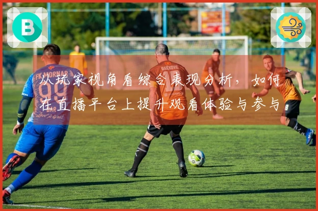 从玩家视角看综合表现分析，如何在直播平台上提升观看体验与参与感