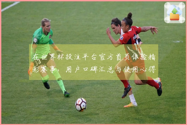 在世界杯投注平台官方首页体验精彩赛事，用户口碑汇总与使用心得分享